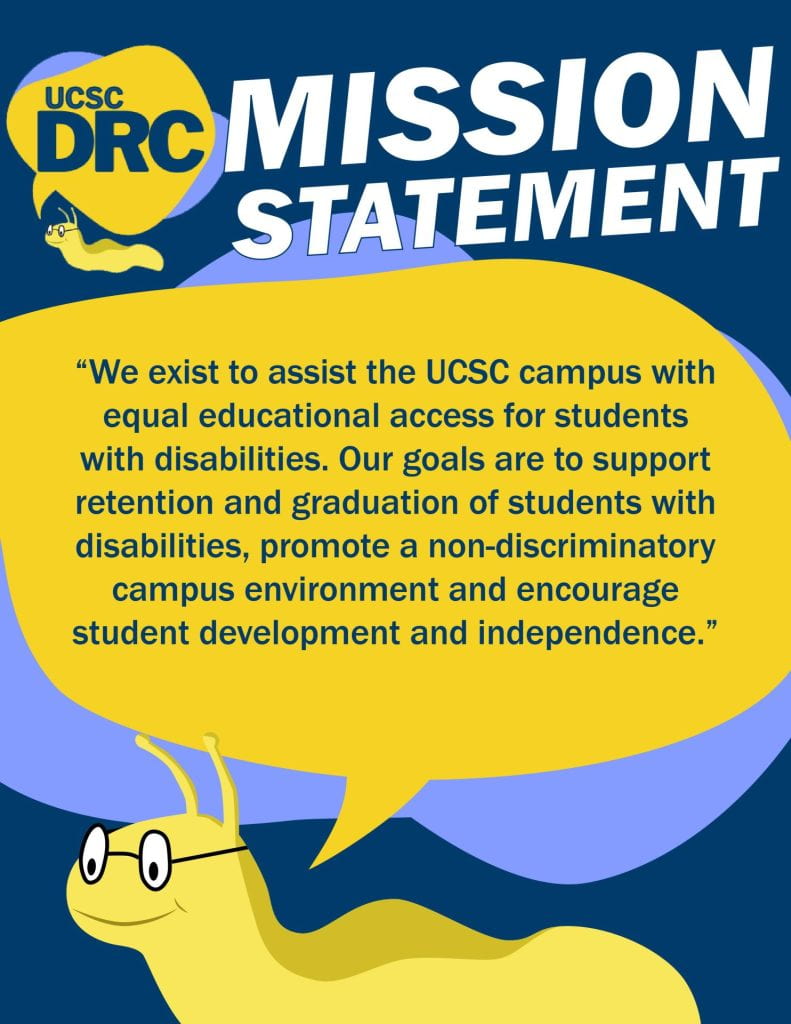 The slug from the DRC logo quoting the UCSC DRC Mission Statement, "We exist to assist the UCSC campus with equal educational access for students with disabilities. Our goals are to support retention and graduation of students with disabilities, promote a non-discriminatory campus environment and encourage student development and independence."